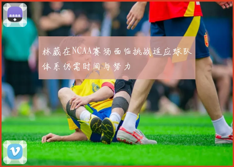 林葳在NCAA赛场面临挑战适应球队体系仍需时间与努力