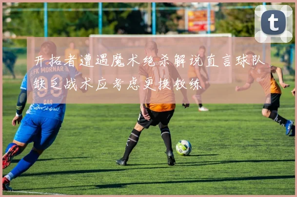 开拓者遭遇魔术绝杀解说直言球队缺乏战术应考虑更换教练