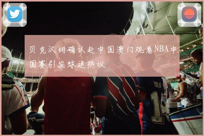 贝克汉姆确认赴中国澳门观看NBA中国赛引发球迷热议
