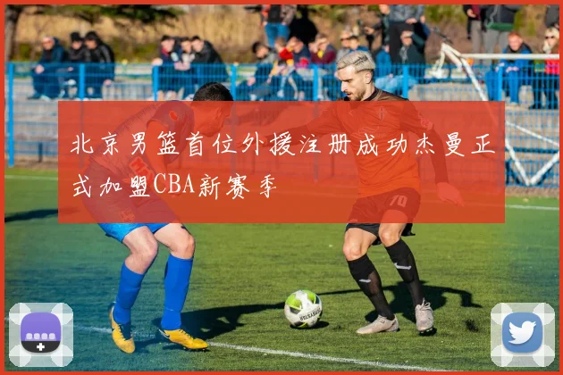 北京男篮首位外援注册成功杰曼正式加盟CBA新赛季