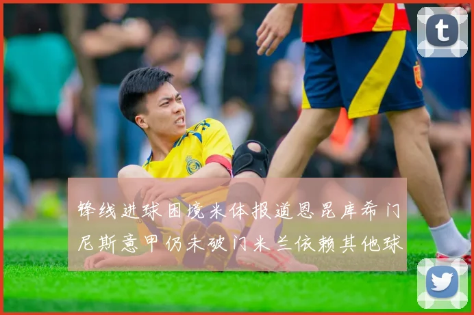 锋线进球困境米体报道恩昆库希门尼斯意甲仍未破门米兰依赖其他球员得分