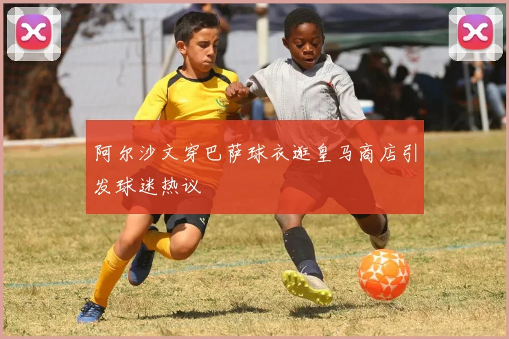 阿尔沙文穿巴萨球衣逛皇马商店引发球迷热议