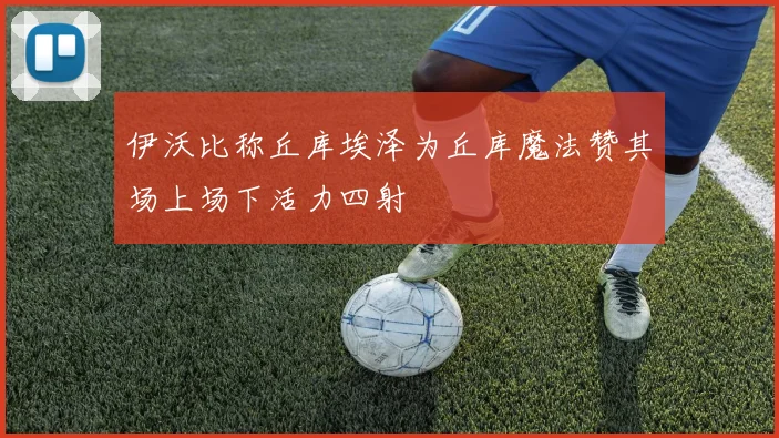 伊沃比称丘库埃泽为丘库魔法赞其场上场下活力四射