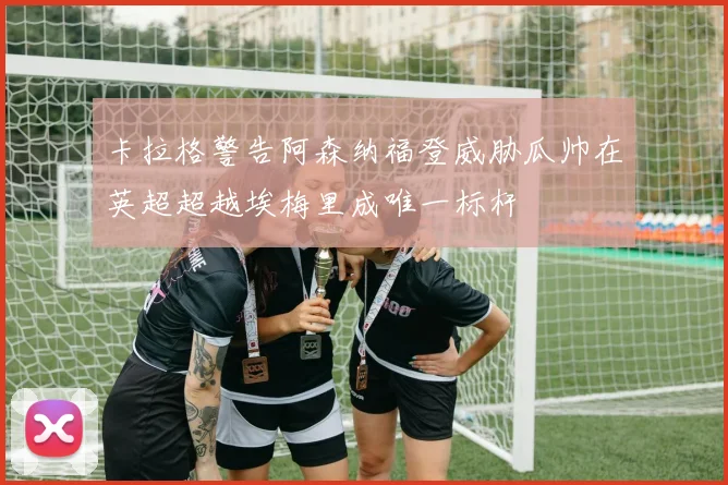 卡拉格警告阿森纳福登威胁瓜帅在英超超越埃梅里成唯一标杆