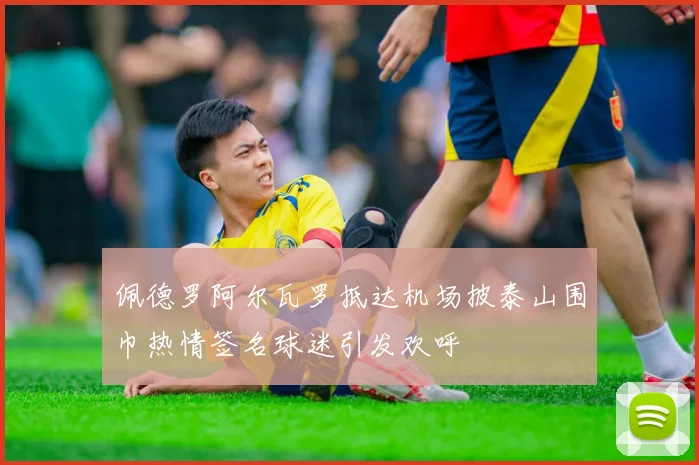 佩德罗阿尔瓦罗抵达机场披泰山围巾热情签名球迷引发欢呼