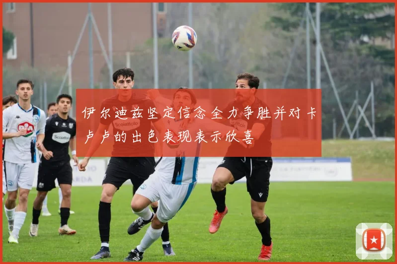 伊尔迪兹坚定信念全力争胜并对卡卢卢的出色表现表示欣喜