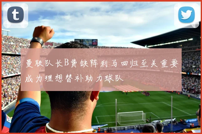 曼联队长B费缺阵利马回归至关重要成为理想替补助力球队