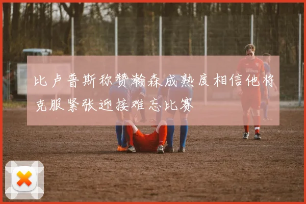 比卢普斯称赞瀚森成熟度相信他将克服紧张迎接难忘比赛