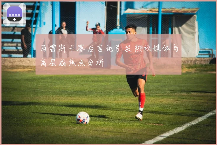 马雷斯卡赛后言论引发热议媒体与高层成焦点分析