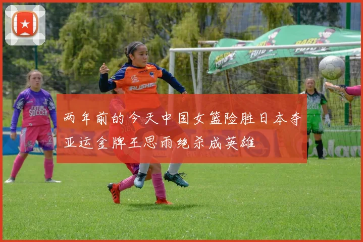 两年前的今天中国女篮险胜日本夺亚运金牌王思雨绝杀成英雄