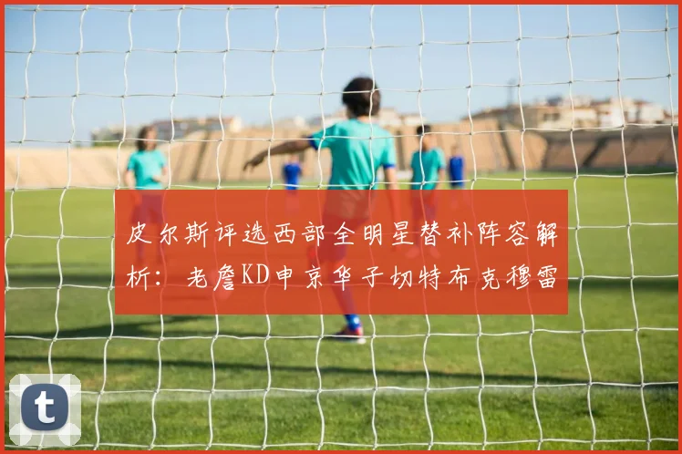 皮尔斯评选西部全明星替补阵容解析：老詹KD申京华子切特布克穆雷的实力对比