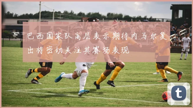 巴西国家队高层表示期待内马尔复出将密切关注其赛场表现