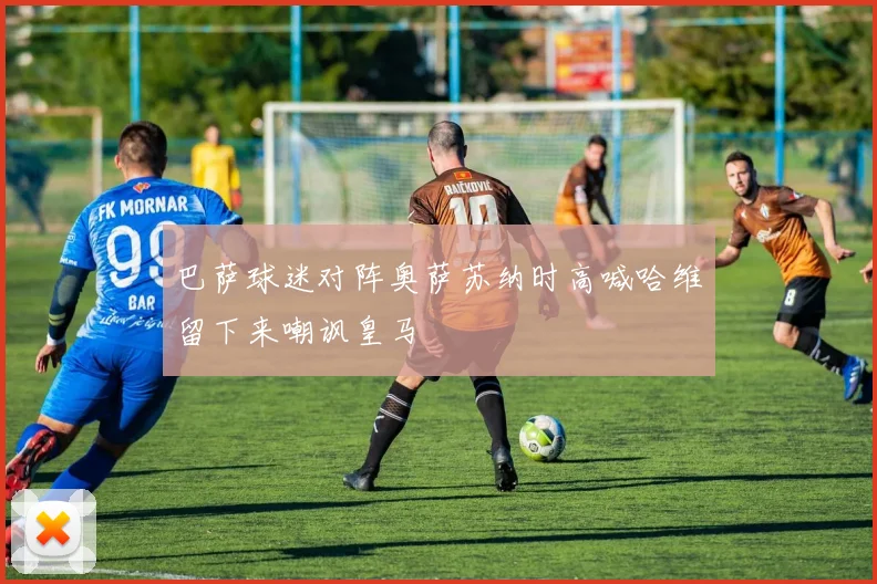 巴萨球迷对阵奥萨苏纳时高喊哈维留下来嘲讽皇马