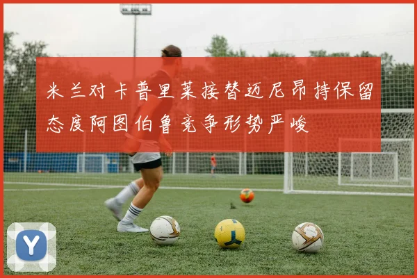 米兰对卡普里莱接替迈尼昂持保留态度阿图伯鲁竞争形势严峻