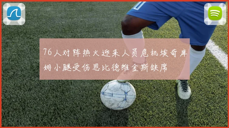 76人对阵热火迎来人员危机埃奇库姆小腿受伤恩比德维金斯缺席