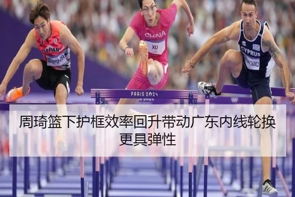 周琦篮下护框效率回升带动广东内线轮换更具弹性